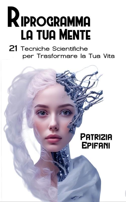 Riprogramma la tua mente. 21 tecniche scientifiche per trasformare la tua vita - Patrizia Epifani - ebook