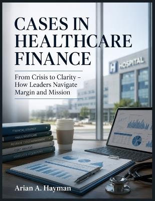 Cases in Healthcare Finance: From Crisis to Clarity - How Leaders Navigate Margin and Mission - Arian A Hayman - cover