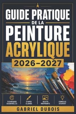 Guide Pratique de la Peinture Acrylique 2026-2027: Maitrisez les Techniques, les Melanges de Couleurs et les Compositions pour Creer de Magnifiques Tableaux - du Debutant a l'Artiste Confirme - Gabriel DuBois - cover