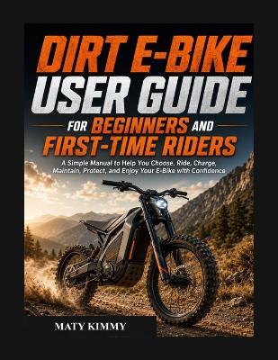 Dirt E-BIKE user guide for biginners and first-time Riders: A Simple Manual to Help You Choose, Ride, Charge, Maintain, Protect, and Enjoy Your E-Bike with Confidence - Maty Kimmy - cover