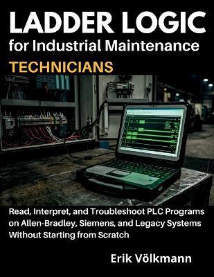 LADDER LOGIC for Industrial Maintenance Technicians: Read, Interpret, and Troubleshoot PLC Programs on Allen-Bradley, Siemens, and Legacy Systems Without Starting from Scratch - Erik Volkmann - cover