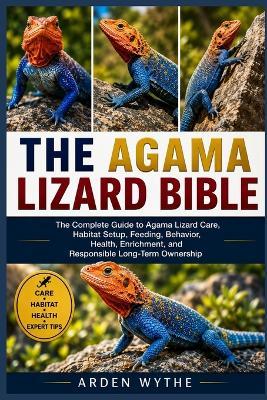 The Agama Lizard Bible: The Complete Guide to Agama Lizard Care, Habitat Setup, Feeding, Behavior, Health, Enrichment, and Responsible Long-Term Ownership - Arden Wythe - cover