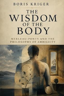 The Wisdom of the Body: Merleau-Ponty and the Philosophy of Ambiguity - Boris Kriger - cover