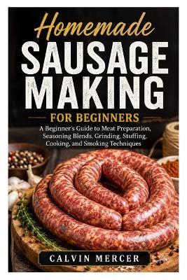 Homemade Sausage Making for Beginners: A Beginner's Guide to Meat Preparation, Seasoning Blends, Grinding, Stuffing, Cooking, and Smoking Techniques - Calvin Mercer - cover