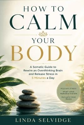 How To Calm Your Body: A somatic guide to rewire an overthinking brain and Release Stress in 5 Minutes a Day - Linda Selvidge - cover