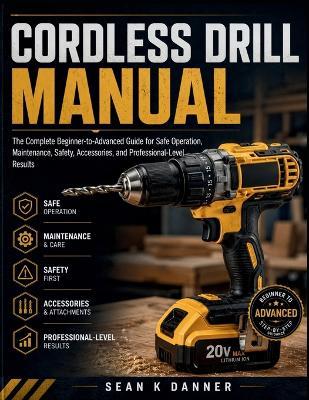 Cordless Drill Manual: The Complete Beginner-to-Advanced Guide for Safe Operation, Maintenance, Safety, Accessories, and Professional-Level Results - Sean K Danner - cover