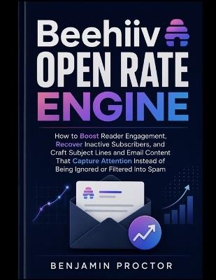 Beehiiv Open Rate Engine: How to Boost Reader Engagement, Recover Inactive Subscribers, and Craft Subject Lines and Email Content That Capture Attention Instead of Being Ignored or Filtered Into Spam - Benjamin Proctor - cover