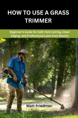 How to Use a Grass Trimmer: Beginner's Guide for Safe Yard Cutting, Clean Edging, and Professional Lawn Care Results - Matt Friedman - cover
