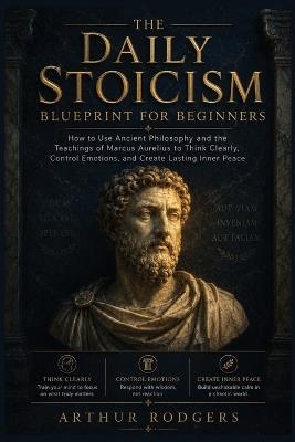 The Daily Stoicism Blueprint for Beginners: How to Use Ancient Philosophy and the Teachings of Marcus Aurelius to Think Clearly, Control Emotions, and Create Lasting Inner Peace - Arthur Rodgers - cover