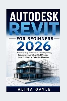 Autodesk Revit for Beginners 2026: A Step-by-Step Guide to BIM Modeling, Design, Documentation, and Real-World Projects - From First Login to Professional Drawings - Alina Gayle - cover