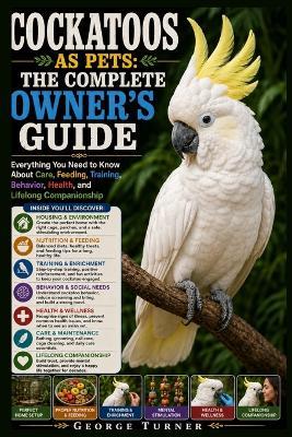 Cockatoos as Pets: The Complete Owner's Guide: Everything You Need to Know About Care, Feeding, Training, Behavior, Health, and Lifelong Companionship - George Turner - cover