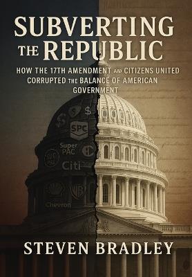 Subverting the Republic: How the 17th Amendment and Citizens United Corrupted the Balance of American Government - Steven Bradley - cover