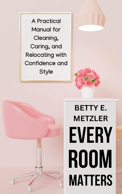 Every Room Matters: A Practical Manual for Cleaning, Caring, and Relocating with Confidence and Style