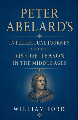 Peter Abelard's Intellectual Journey and the Rise of Reason in the Middle Ages - William Ford - cover