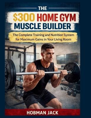 The $300 Home Gym Muscle Builder: The Complete Training and Nutrition System for Maximum Gains in Your Living Room - Hobman Jack - cover