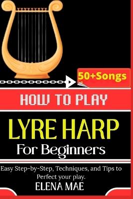 How To Play Lyre Harp For Beginners: Easy Step-by-Step, Techniques, and Tips to Perfect your play. - Elena Mae - cover