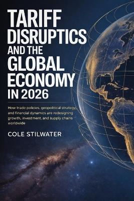 Tariff Disruption and the Global Economy in 2026: How Trade Policies, Geopolitical Strategy, and Financial Dynamics Are Redesigning Growth, Investment, and Supply Chains Worldwide - Cole Stilwater - cover