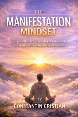 The Manifestation Mindset: A Practical Guide to Rewiring Beliefs, Raising Standards, and Becoming the Person Who Receives - Constantin Florentin Cristian - cover