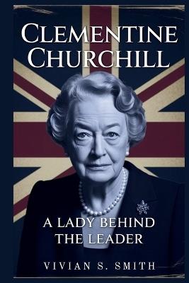 Clementine Churchill: A Lady Behind the Leader: Her Crucial Role in Winston's Triumphs and the Legacy She Left Behind - Vivian S Smith - cover
