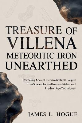 Treasure of Villena Meteoritic Iron Unearthed: Revealing Ancient Iberian Artifacts Forged from Space-Derived Iron and Advanced Pre-Iron Age Techniques - James L Hogue - cover