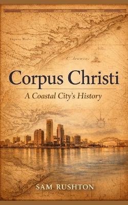 Corpus Christi: A Coastal City's History, Industry, and Resilience: 300 Years of Transformation on the Gulf Coast - Sam Rushton - cover