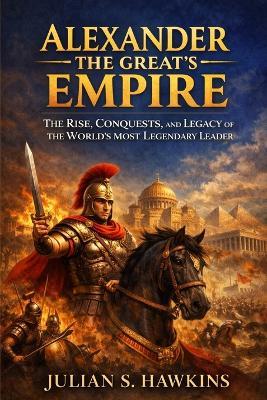 Alexander the Great's Empire: The Rise, Conquests, and Legacy of the World's Most Legendary Leader - Julian S Hawkins - cover