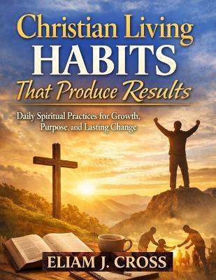 Christian Living Habits That Produce Results: Daily Spiritual Practices for Growth, Purpose, and Lasting Change - Eliam J Cross - cover