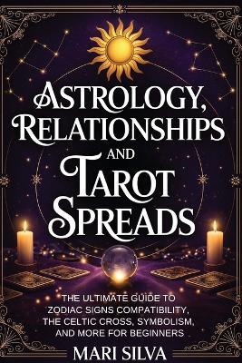 Astrology, Relationships, and Tarot Spreads: The Ultimate Guide to Zodiac Signs Compatibility, the Celtic Cross, Symbolism, and More for Beginners - Mari Silva - cover