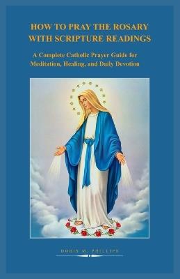How to Pray the Rosary with Scripture Readings: A Complete Catholic Prayer Guide for Meditation, Healing, and Daily Devotion - Doris M Philips - cover