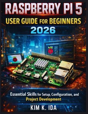 Raspberry Pi 5 User Guide for Beginners 2026: Essential Skills for Setup, Configuration, and Project Development - Kim K Ida - cover