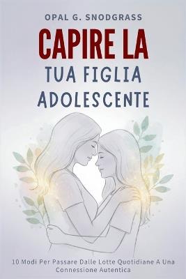 Capire La Tua Figlia Adolescente: 10 Modi Per Passare Dalle Lotte Quotidiane A Una Connessione Autentica - Opal G Snodgrass - cover