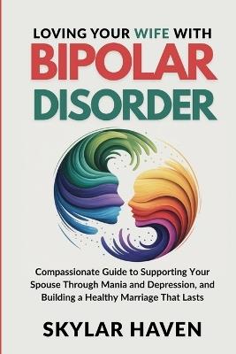 Loving Your Wife with Bipolar Disorder: Compassionate Guide to Supporting Your Spouse Through Mania and Depression, and Building a Healthy Marriage That Lasts - Skylar Haven - cover