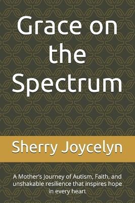 Grace on the Spectrum: A Mother's Journey Through Faith, Autism, and Unconditional Love - Sherry Joycelyn - cover