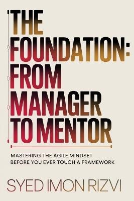 The Foundation: From Manager to Mentor: Mastering the Agile Mindset Before You Ever Touch a Framework - Syed Imon Rizvi - cover