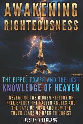 Awakening Righteousness The Eiffel Tower and the Lost Knowledge of Heaven: Revealing the Hidden History of Free Energy the Fallen Angels and the Days of Noah and How the Truth Leads Us Back to Christ - Justin V LeBlanc - cover