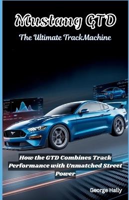 Mustang GTD: The ultimate track machine: How the GTD Combines Track Performance with Unmatched Street Power - George Hally - cover