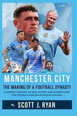 Manchester City: The Making of a Football Dynasty: A Journey Through the Rise, History, and Success Story That Defined a New Era in English Football - Scott J Ryan - cover