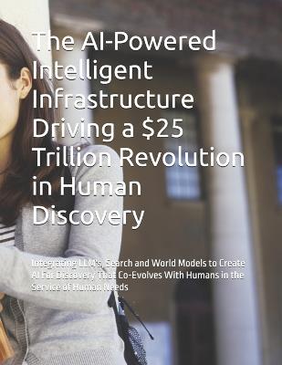 The AI-Powered Intelligent Infrastructure Driving a $25 Trillion Revolution in Human Discovery: Integrating LLM's, Search and World Models to Create AI For Discovery That Co-Evolves With Humans in the Service of Human Needs - Ia Hidden Revolution Is Underway in How - cover