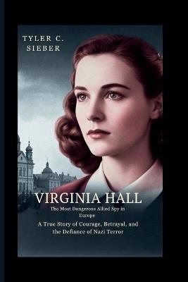 Virginia Hall: The Most Dangerous Allied Spy in Europe: A True Story of Courage, Betrayal, and the Defiance of Nazi Terror - Tyler C Sieber - cover