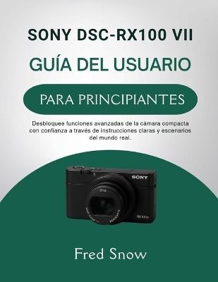 Sony Dsc-Rx100 VII Guía del Usuario Para Principiantes: Desbloquee funciones avanzadas de la cámara compacta con confianza a través de instrucciones claras y escenarios del mundo real. - Fred Snow - cover