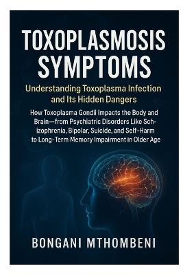 Toxoplasmosis Symptoms: Understanding Toxoplasma Infection and Its Hidden Dangers: How Toxoplasma Gondii Impacts the Body and Brain-From Psychiatric Disorders Like Schizophrenia, Bipolar, Suicide, and Self-Harm to Long-Term Memory Impairment in Older Age - Bongani Mthombeni - cover