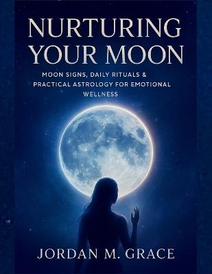 Nurturing Your Moon: Moon Signs, Daily Rituals & Practical Astrology for Emotional Wellness - Jordan M Grace - cover