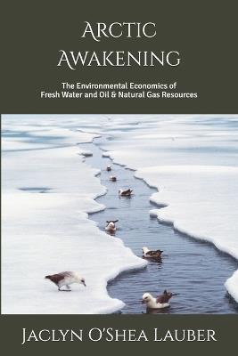 Arctic Awakening: The Environmental Economics of Fresh Water and Oil & Natural Gas Resources - Jaclyn O'Shea Lauber - cover