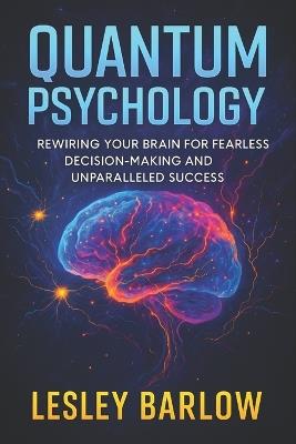 Quantum Psychology: Rewiring Your Brain for Fearless Decision-Making and Unparalleled Success - Neuroscience-Backed Methods to Crush Anxiety, Boost Confidence, Achieve Goals - Lesley Barlow - cover