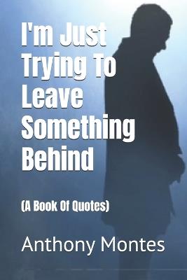 I'm Just Trying To Leave Something Behind: (A Book Of Quotes) - Anthony Montes - cover