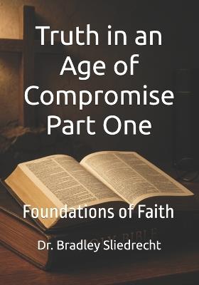 Truth in an Age of Compromise Part One: Foundations of Faith - Bradley Sliedrecht - cover