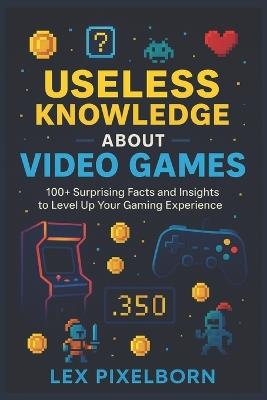 Useless Knowledge about Video Games: 100+ Surprising Facts and Insights to Level Up Your Gaming Experience - Lex Pixelborn - cover