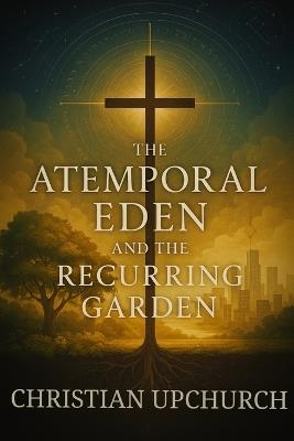 The Atemporal Eden and the Recurring Garden: How Eden, the Cross, and the Church Reveal God's Eternal Plan - Christian Upchurch - cover
