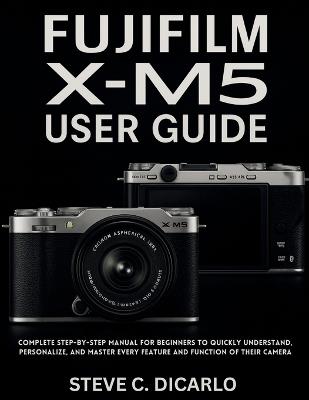 Fujifilm X-M5 User Guide: Complete Step-by-Step Manual for Beginners to Quickly Understand, Personalize, and Master Every Feature and Function of Their Camera - Steve C Dicarlo - cover