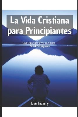 La Vida Cristiana para Principiantes: Una Guía para Vivir en Cristo - Nivel Principiante - Jose Irizarry - cover